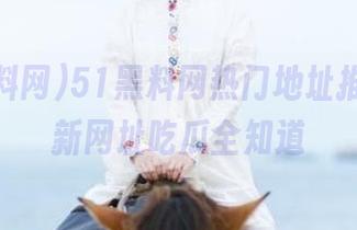 51黑料网热门地址推荐，最新网址吃瓜全知道