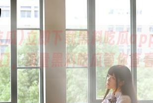 立即下载黑料吃瓜app安卓入口，海量黑料吃瓜等你查看